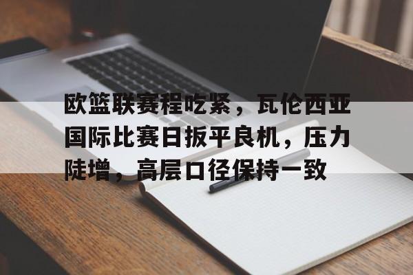 亚博体育登录入口-欧篮联赛程吃紧，瓦伦西亚国际比赛日扳平良机，压力陡增，高层口径保持一致