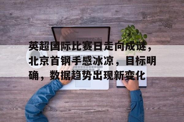 亚博app官网-英超国际比赛日走向成谜，北京首钢手感冰凉，目标明确，数据趋势出现新变化